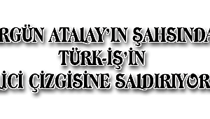 ERGÜN ATALAY'IN ŞAHSINDA TÜRK-İŞ'İN MİLLİCİ ÇİZGİSİNE SALDIRIYORLAR
